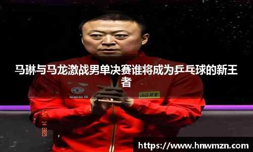 马琳与马龙激战男单决赛谁将成为乒乓球的新王者